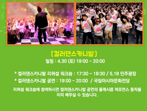 컬러댄스카니발. 일정:4월30일(토) 19시부터 20시. 컬러댄스카니발 리허설 워크숍:17:30~18:30/5.18 민주광장. 컬러댄스카니발 공연:19:00~20:00 / 국립아시아문화전당. 리허설 워크숍에 참여하시면 컬러댄스카니발 공연의 플래시몹 퍼포먼스 동작을 미리 배우실 수 있습니다.